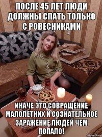 после 45 лет люди должны спать только с ровесниками иначе это совращение малолетних и сознательное заражение людей чем попало!
