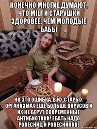 конечно многие думают, что milf и старушки здоровее, чем молодые бабы но это ошибка. в их старых организмах еще больше вирусов и их не берут современные антибиотики! ебать надо ровесниц и ровесников!