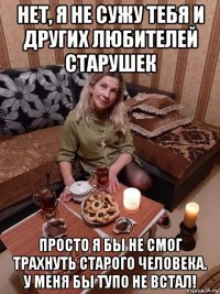 нет, я не сужу тебя и других любителей старушек просто я бы не смог трахнуть старого человека. у меня бы тупо не встал!