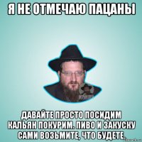 я не отмечаю пацаны давайте просто посидим кальян покурим. пиво и закуску сами возьмите, что будете.