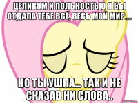 целиком и польностью я бы отдала тебе всё, весь мой мир.... но ты ушла... так и не сказав ни слова..