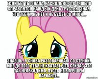 если бы ты знала, насколько это тяжело справлятся каждый день грустью зная, что тебя уже нет и не будет со мной.... знаешь.. я снова разговариваю со стеной.. мне до того тебя не хватает, что сейчас это так необходимо, пусть не в лучшем варианте...