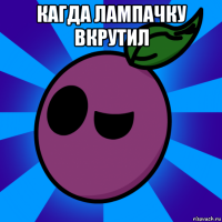кагда лампачку вкрутил 