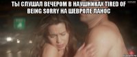 ты слушал вечером в наушниках tired of being sorry на шевроле ланос 