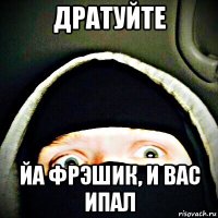 дратуйте йа фрэшик, и вас ипал