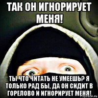 так он игнорирует меня! ты что читать не умеешь? я только рад бы, да он сидит в горелово и игнорирует меня!