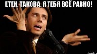 етен, такова, я тебя всё равно! 