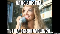 алло анютка... ты ща обкончаешься...