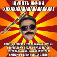 щупоть яички. хахахахахахахахахаха! сапоги лопнули. хахахахахаха! тромб оторвался и сахар образовался. хахахахахахаха! хахахахахахаха! смешно. и бабку блохи заели.
