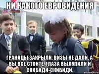 ни какого евровидения границы закрыли, визы не дали. а вы все стоите, глаза вылупили и скибиди-скибиди.