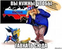 вы нужны, чтобы гавкать сюда
