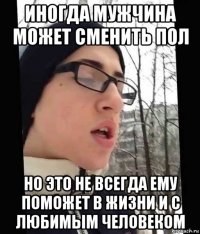 иногда мужчина может сменить пол но это не всегда ему поможет в жизни и с любимым человеком