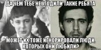 да чем тебе не угодили такие ребята может их тоже игнорировали люди, которых они любили?