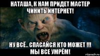 наташа, к нам придет мастер чинить интернет! ну всё.. спасайся кто может !!! мы все умрём!