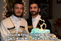  а вы чем лучше?!..такие же, токо выдаёте желаемое за действительное
