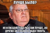 лучше было? ну и пиздуй туда раз там лучше...но других за собой не надо тянуть