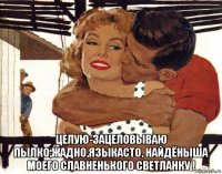  целую-зацеловываю пылко,жадно,языкасто, найдёныша моего славненького светланку !