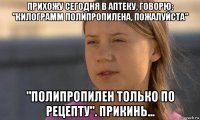 прихожу сегодня в аптеку, говорю: "килограмм полипропилена, пожалуйста" "полипропилен только по рецепту". прикинь...