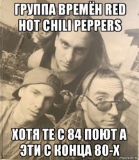 группа времён red hot chili peppers хотя те с 84 поют а эти с конца 80-х