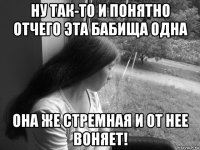 ну так-то и понятно отчего эта бабища одна она же стремная и от нее воняет!