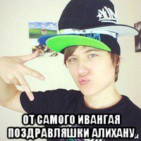  от самого ивангая поздравляшки алихану