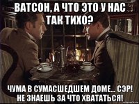 ватсон, а что это у нас так тихо? чума в сумасшедшем доме... сэр! не знаешь за что хвататься!