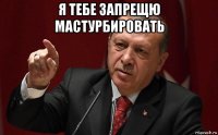 я тебе запрещю мастурбировать 