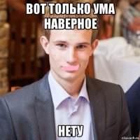 вот только ума наверное нету