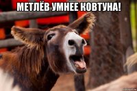 метлёв умнее ковтуна! 