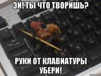 эй! ты что творишь? руки от клавиатуры убери!
