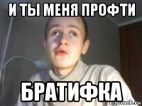 и ты меня профти братифка