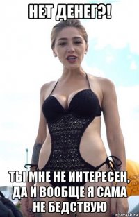 нет денег?! ты мне не интересен, да и вообще я сама не бедствую