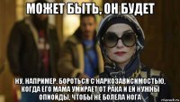 может быть, он будет ну, например, бороться с наркозависимостью, когда его мама умирает от рака и ей нужны опиойды, чтобы не болела нога