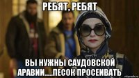 ребят, ребят вы нужны саудовской аравии.....песок просеивать