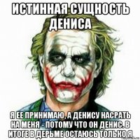 истинная сущность дениса я ее принимаю, а денису насрать на меня - потому что он денис. в итоге в дерьме остаюсь только я