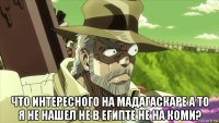  что интересного на мадагаскаре а то я не нашел не в египте не на коми?