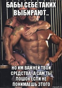 бабы себе таких выбирают.. но им важней твои средства...а сам ты лошок если не понимаешь этого