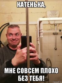 катенька, мне совсем плохо без тебя!