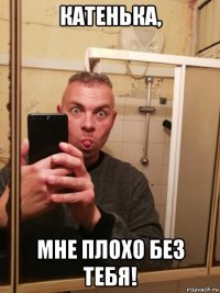 катенька, мне плохо без тебя!