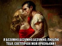  я безумно,безумно,безумно, люблю тебя, светлячок мой яркенький !