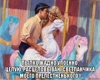  пылко,жадно,упоенно, целую-расцеловываю светланчика моего прелестненького !