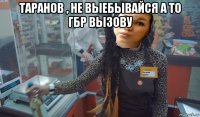 таранов , не выебывайся а то гбр вызову 