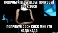 попробуй blow blow, попробуй suck suck попробуй cock cock мне это надо надо
