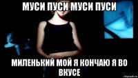 муси пуси муси пуси миленький мой я кончаю я во вкусе