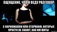 ощущение, что я веду разговор с наркоманом или стариком, которые просто не знают, как им жить!