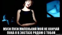  муси пуси миленький мой не кончай пока я в экстазе рядом с тобой