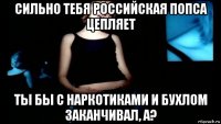 сильно тебя российская попса цепляет ты бы с наркотиками и бухлом заканчивал, а?