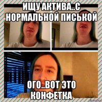 ищу актива..с нормальной писькой ого..вот это конфетка