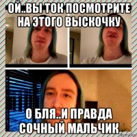 ой..вы ток посмотрите на этого выскочку о бля..и правда сочный мальчик