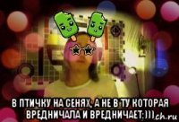  в птичку на сенях, а не в ту которая вредничала и вредничает:)))